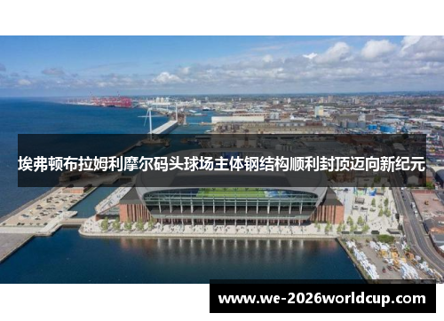 埃弗顿布拉姆利摩尔码头球场主体钢结构顺利封顶迈向新纪元 埃弗顿布拉姆利摩尔码头球场主体钢结构顺利封顶迈向新纪元