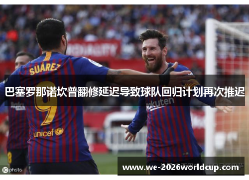巴塞罗那诺坎普翻修延迟导致球队回归计划再次推迟